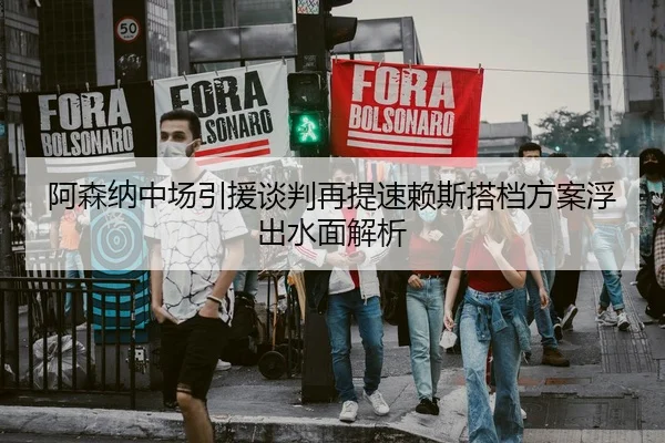 阿森纳中场引援谈判再提速赖斯搭档方案浮出水面解析