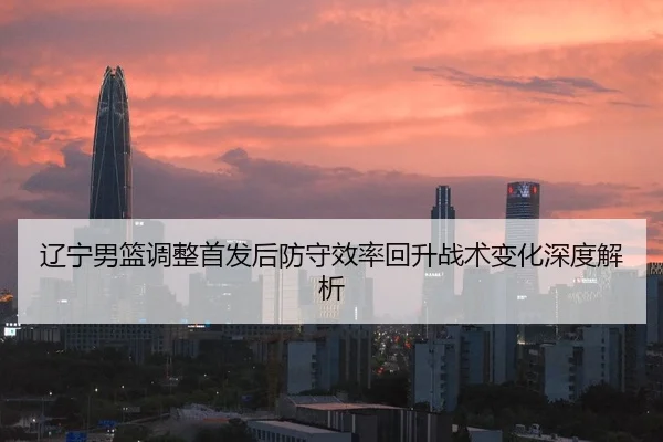 辽宁男篮调整首发后防守效率回升战术变化深度解析