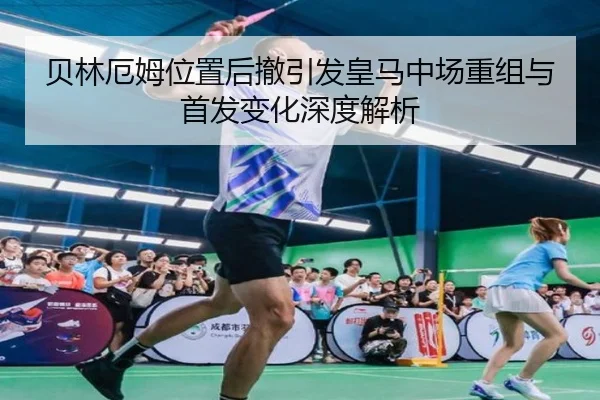 贝林厄姆位置后撤引发皇马中场重组与首发变化深度解析